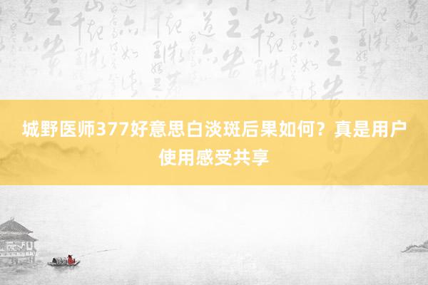 城野医师377好意思白淡斑后果如何？真是用户使用感受共享