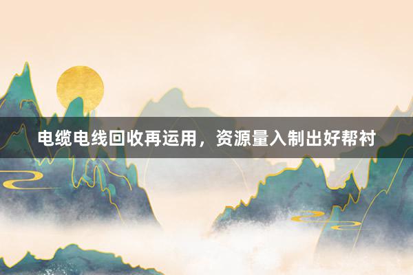 电缆电线回收再运用，资源量入制出好帮衬